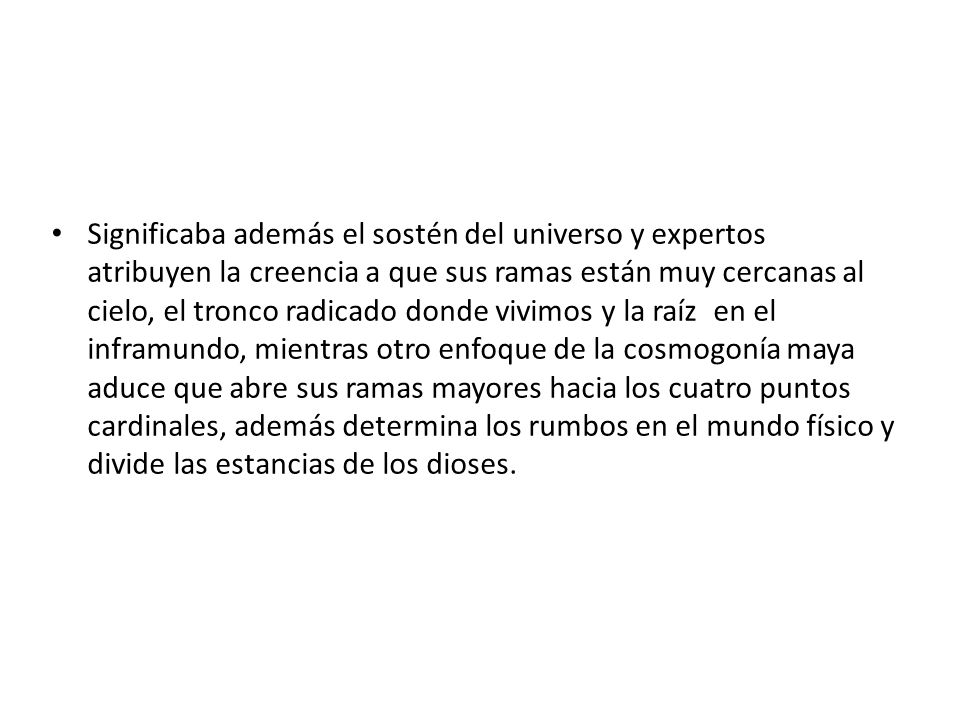 Significaba además el sostén del universo y expertos atribuyen la creencia a que sus ramas están muy cercanas al cielo, el tronco radicado donde vivimos y la raíz en el inframundo, mientras otro enfoque de la cosmogonía maya aduce que abre sus ramas mayores hacia los cuatro puntos cardinales, además determina los rumbos en el mundo físico y divide las estancias de los dioses.