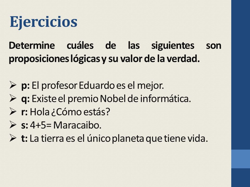 Ejercicios Determine cuáles de las siguientes son proposiciones lógicas y su valor de la verdad. p: El profesor Eduardo es el mejor.