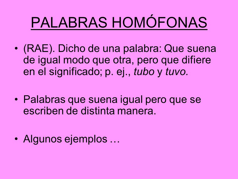 PALABRAS HOMÓFONAS (RAE). Dicho de una palabra: Que suena de igual modo que otra, pero que difiere en el significado; p. ej., tubo y tuvo.