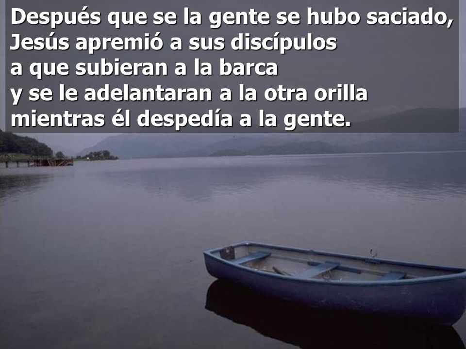 Después que se la gente se hubo saciado, Jesús apremió a sus discípulos a que subieran a la barca y se le adelantaran a la otra orilla mientras él despedía a la gente.