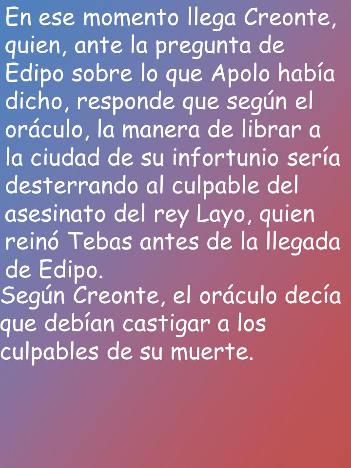 En ese momento llega Creonte, quien, ante la pregunta de Edipo sobre lo que Apolo había dicho, responde que según el oráculo, la manera de librar a la ciudad de su infortunio sería desterrando al culpable del asesinato del rey Layo, quien reinó Tebas antes de la llegada de Edipo.