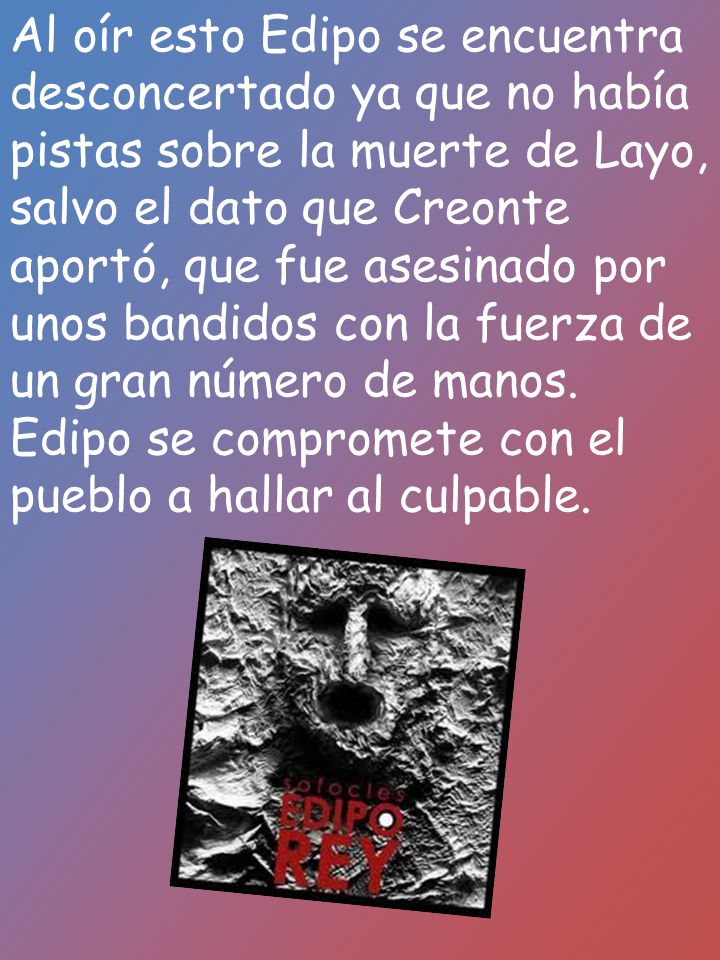 Al oír esto Edipo se encuentra desconcertado ya que no había pistas sobre la muerte de Layo, salvo el dato que Creonte aportó, que fue asesinado por unos bandidos con la fuerza de un gran número de manos.