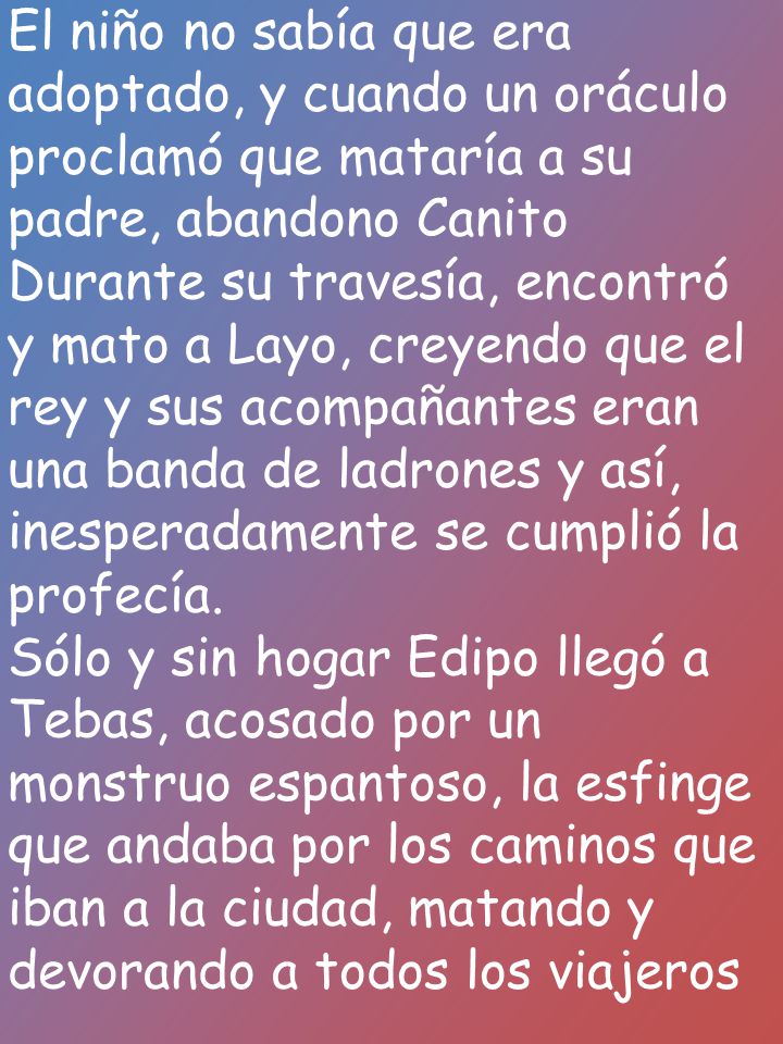 El niño no sabía que era adoptado, y cuando un oráculo proclamó que mataría a su padre, abandono Canito Durante su travesía, encontró y mato a Layo, creyendo que el rey y sus acompañantes eran una banda de ladrones y así, inesperadamente se cumplió la profecía.