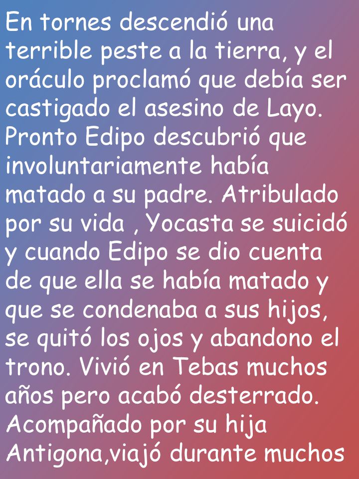 En tornes descendió una terrible peste a la tierra, y el oráculo proclamó que debía ser castigado el asesino de Layo. Pronto Edipo descubrió que involuntariamente había matado a su padre. Atribulado por su vida , Yocasta se suicidó y cuando Edipo se dio cuenta de que ella se había matado y que se condenaba a sus hijos, se quitó los ojos y abandono el trono. Vivió en Tebas muchos años pero acabó desterrado.