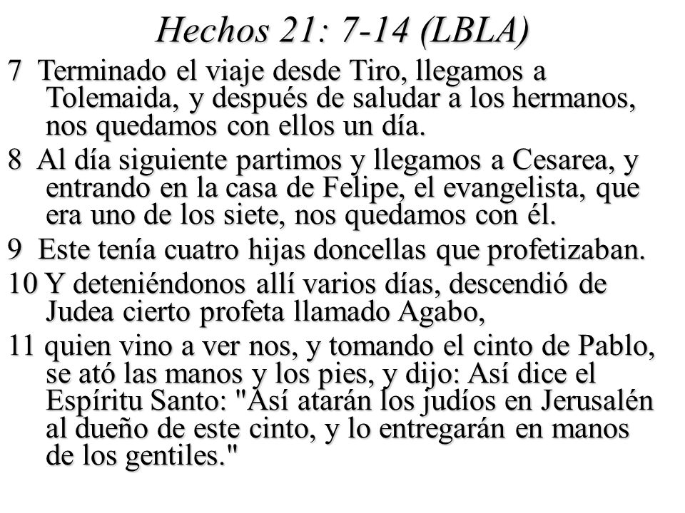 Hechos 21: 7-14 (LBLA) 7 Terminado el viaje desde Tiro, llegamos a Tolemaida, y después de saludar a los hermanos, nos quedamos con ellos un día.