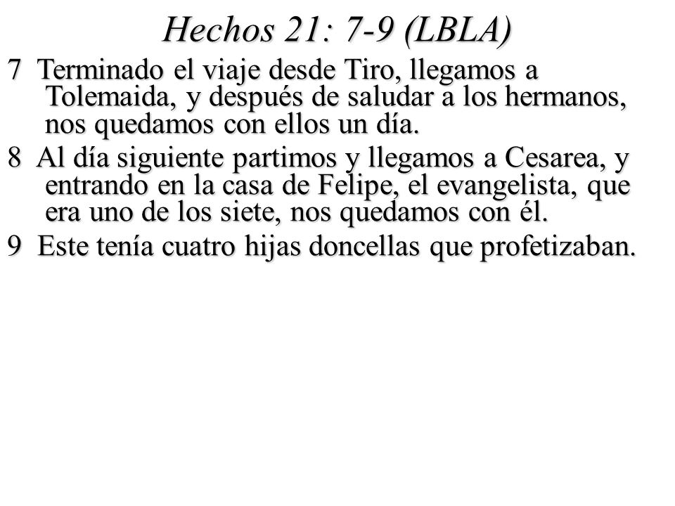 Hechos 21: 7-9 (LBLA) 7 Terminado el viaje desde Tiro, llegamos a Tolemaida, y después de saludar a los hermanos, nos quedamos con ellos un día.