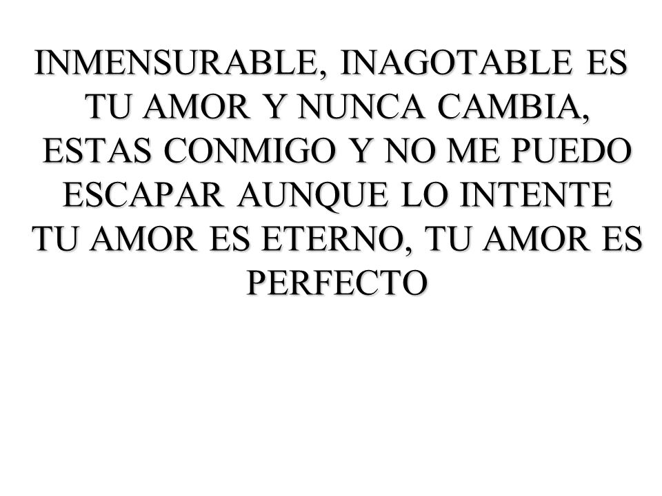 INMENSURABLE, INAGOTABLE ES TU AMOR Y NUNCA CAMBIA, ESTAS CONMIGO Y NO ME PUEDO ESCAPAR AUNQUE LO INTENTE TU AMOR ES ETERNO, TU AMOR ES PERFECTO