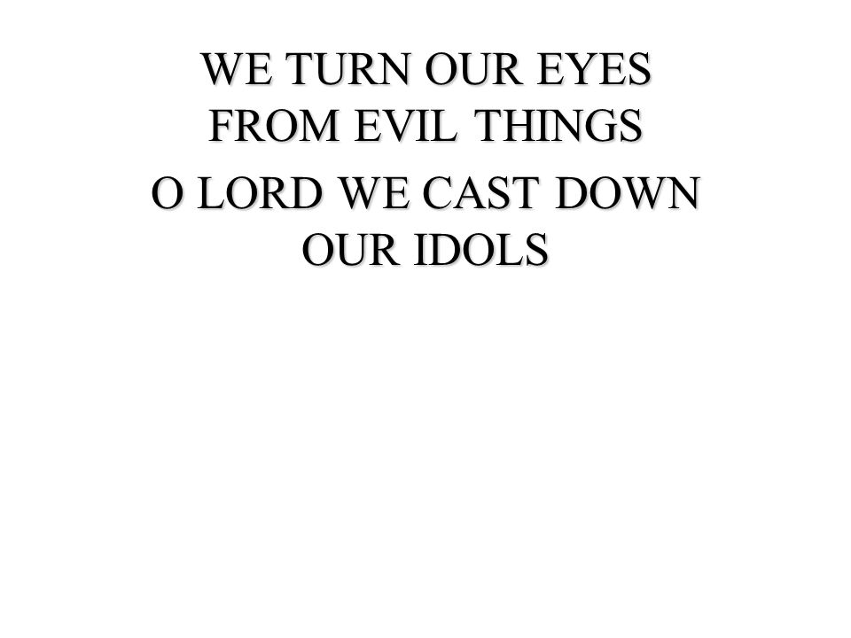 WE TURN OUR EYES FROM EVIL THINGS O LORD WE CAST DOWN OUR IDOLS