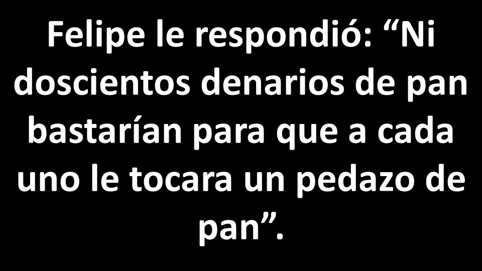 Felipe le respondió: Ni doscientos denarios de pan bastarían para que a cada uno le tocara un pedazo de pan .