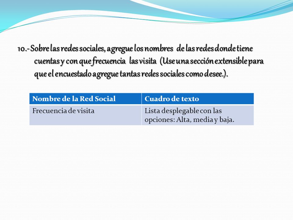 10.- Sobre las redes sociales, agregue los nombres de las redes donde tiene cuentas y con que frecuencia las visita (Use una sección extensible para que el encuestado agregue tantas redes sociales como desee.).