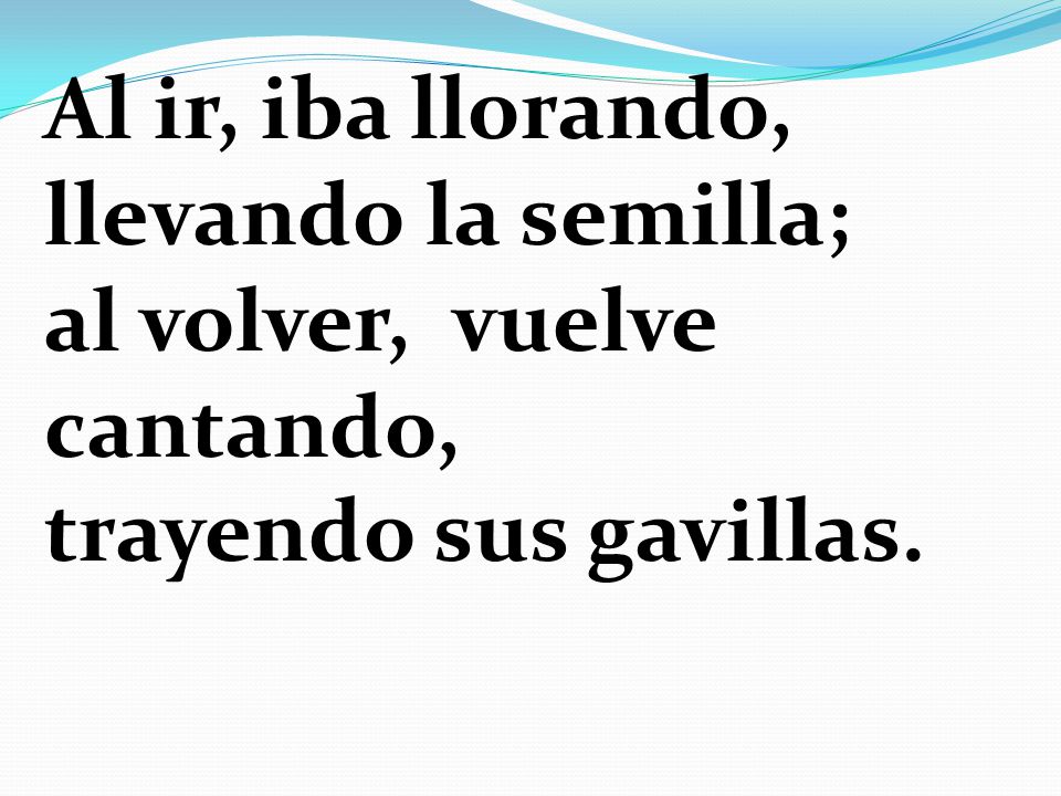 Al ir, iba llorando, llevando la semilla; al volver, vuelve cantando, trayendo sus gavillas.