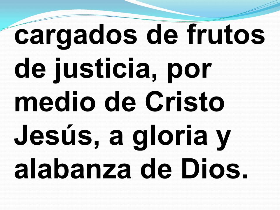 cargados de frutos de justicia, por medio de Cristo Jesús, a gloria y alabanza de Dios.