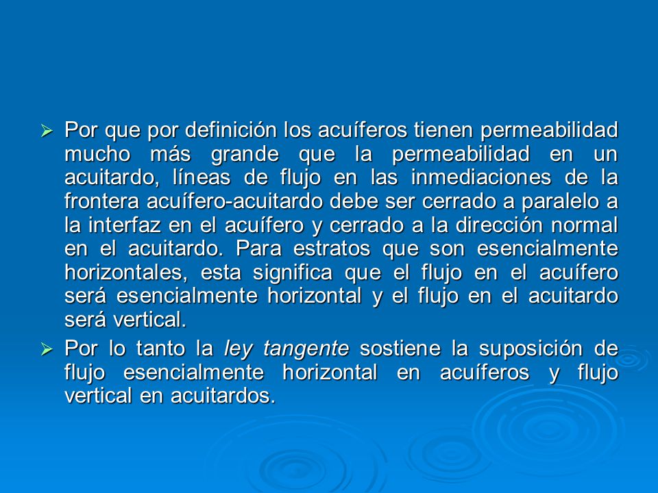 Por que por definición los acuíferos tienen permeabilidad mucho más grande que la permeabilidad en un acuitardo, líneas de flujo en las inmediaciones de la frontera acuífero-acuitardo debe ser cerrado a paralelo a la interfaz en el acuífero y cerrado a la dirección normal en el acuitardo. Para estratos que son esencialmente horizontales, esta significa que el flujo en el acuífero será esencialmente horizontal y el flujo en el acuitardo será vertical.