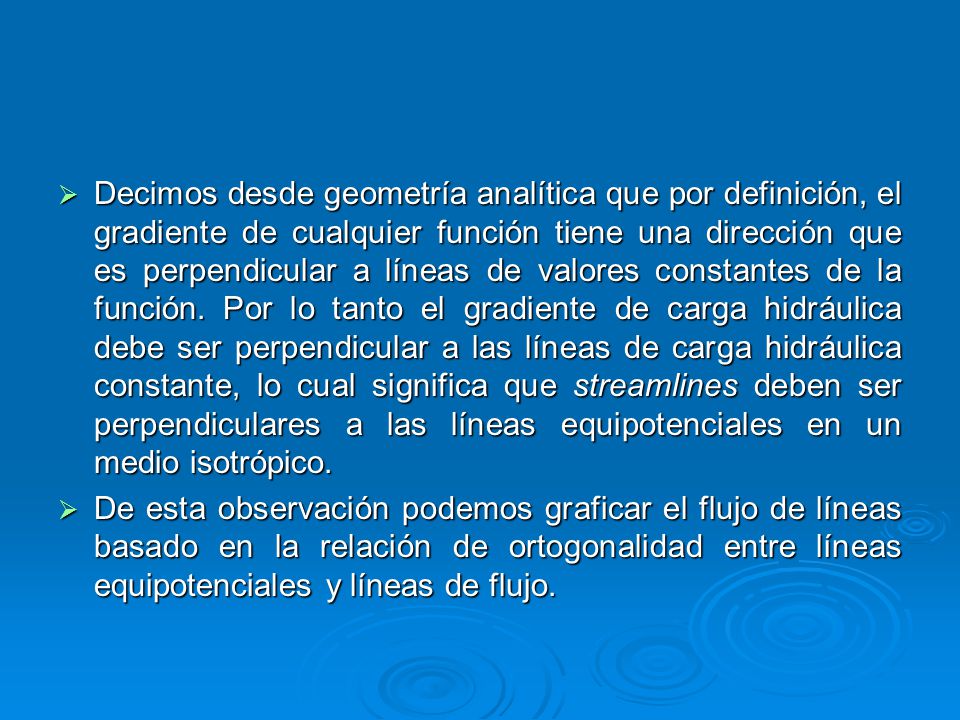 Decimos desde geometría analítica que por definición, el gradiente de cualquier función tiene una dirección que es perpendicular a líneas de valores constantes de la función. Por lo tanto el gradiente de carga hidráulica debe ser perpendicular a las líneas de carga hidráulica constante, lo cual significa que streamlines deben ser perpendiculares a las líneas equipotenciales en un medio isotrópico.