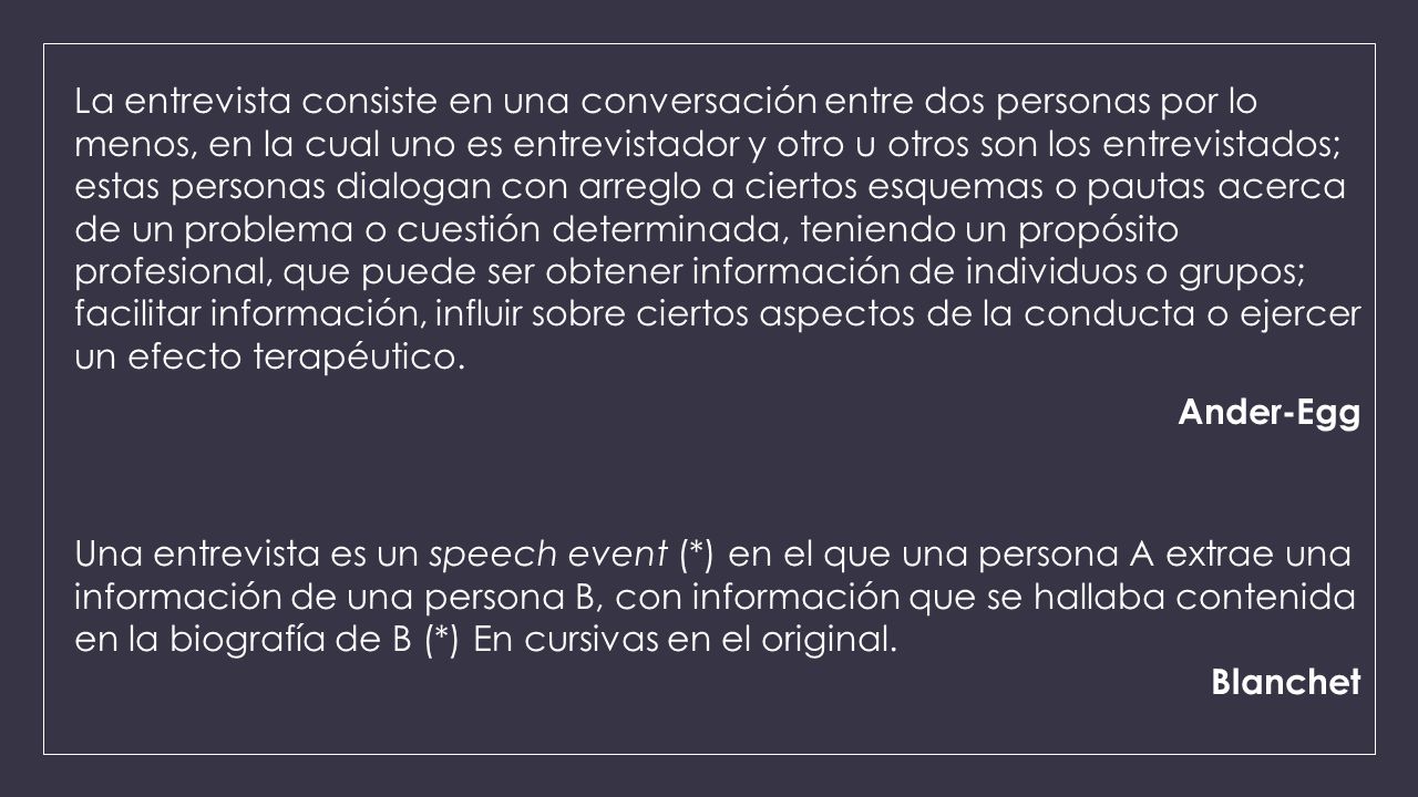 La entrevista consiste en una conversación entre dos personas por lo menos, en la cual uno es entrevistador y otro u otros son los entrevistados; estas personas dialogan con arreglo a ciertos esquemas o pautas acerca de un problema o cuestión determinada, teniendo un propósito profesional, que puede ser obtener información de individuos o grupos; facilitar información, influir sobre ciertos aspectos de la conducta o ejercer un efecto terapéutico. Ander-Egg