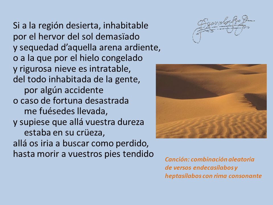 Si a la región desierta, inhabitable por el hervor del sol demasïado y sequedad d’aquella arena ardiente, o a la que por el hielo congelado y rigurosa nieve es intratable, del todo inhabitada de la gente, por algún accidente o caso de fortuna desastrada me fuésedes llevada, y supiese que allá vuestra dureza estaba en su crüeza, allá os iria a buscar como perdido, hasta morir a vuestros pies tendido