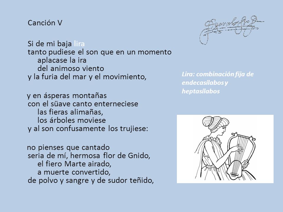 Canción V Si de mi baja lira tanto pudiese el son que en un momento aplacase la ira del animoso viento y la furia del mar y el movimiento, y en ásperas montañas con el süave canto enterneciese las fieras alimañas, los árboles moviese y al son confusamente los trujiese: no pienses que cantado seria de mí, hermosa flor de Gnido, el fiero Marte airado, a muerte convertido, de polvo y sangre y de sudor teñido,