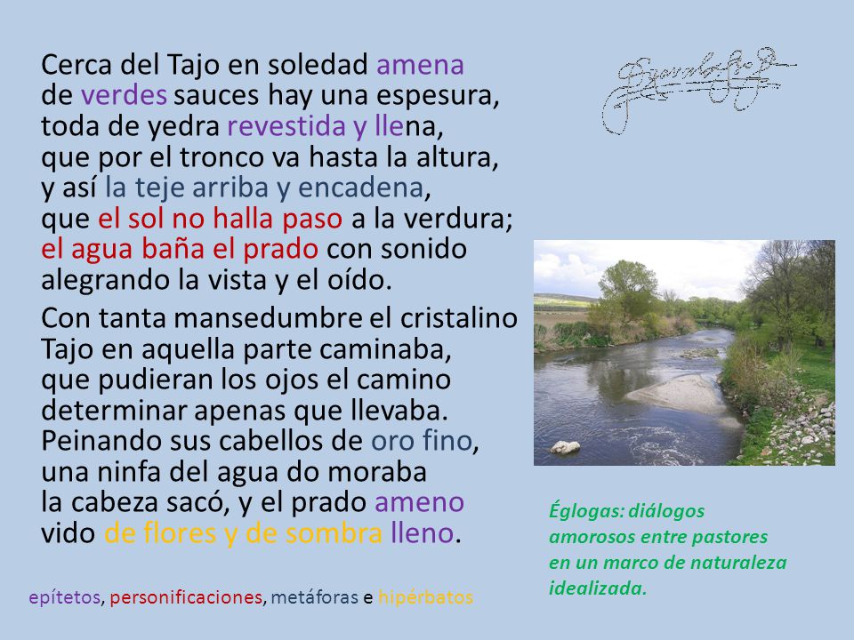 Cerca del Tajo en soledad amena de verdes sauces hay una espesura, toda de yedra revestida y llena, que por el tronco va hasta la altura, y así la teje arriba y encadena, que el sol no halla paso a la verdura; el agua baña el prado con sonido alegrando la vista y el oído. Con tanta mansedumbre el cristalino Tajo en aquella parte caminaba, que pudieran los ojos el camino determinar apenas que llevaba. Peinando sus cabellos de oro fino, una ninfa del agua do moraba la cabeza sacó, y el prado ameno vido de flores y de sombra lleno.