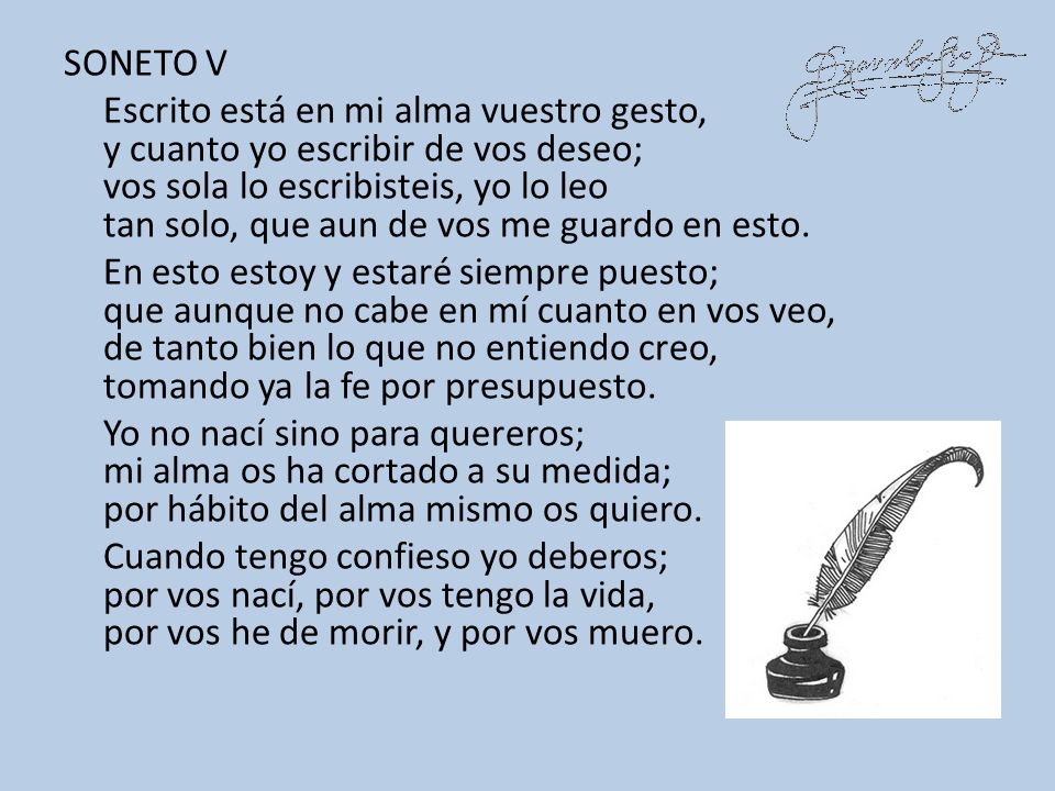 SONETO V Escrito está en mi alma vuestro gesto, y cuanto yo escribir de vos deseo; vos sola lo escribisteis, yo lo leo tan solo, que aun de vos me guardo en esto.