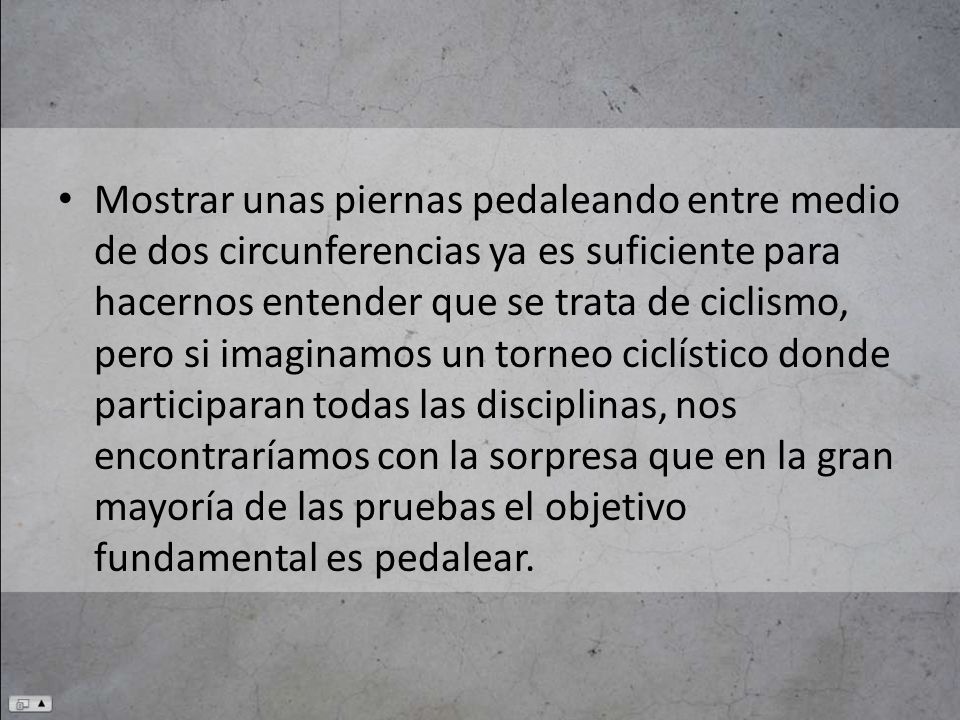 Mostrar unas piernas pedaleando entre medio de dos circunferencias ya es suficiente para hacernos entender que se trata de ciclismo, pero si imaginamos un torneo ciclístico donde participaran todas las disciplinas, nos encontraríamos con la sorpresa que en la gran mayoría de las pruebas el objetivo fundamental es pedalear.