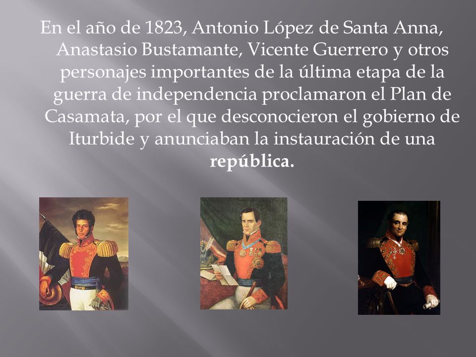En el año de 1823, Antonio López de Santa Anna, Anastasio Bustamante, Vicente Guerrero y otros personajes importantes de la última etapa de la guerra de independencia proclamaron el Plan de Casamata, por el que desconocieron el gobierno de Iturbide y anunciaban la instauración de una república.