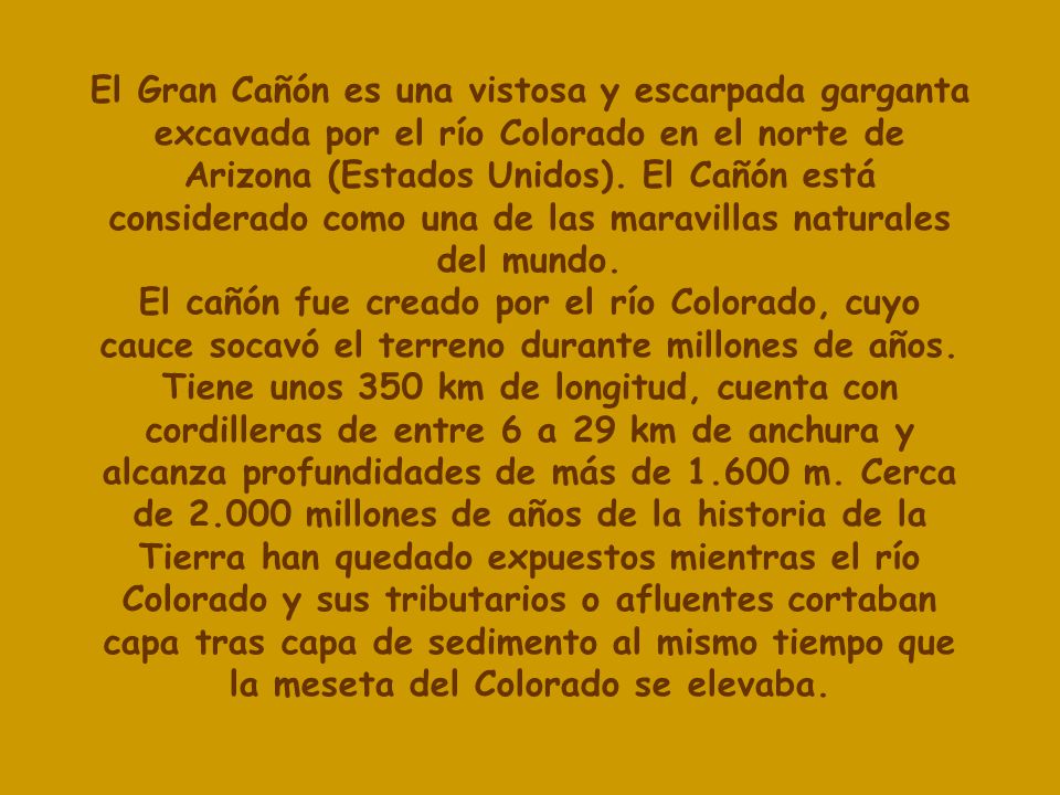 El Gran Cañón es una vistosa y escarpada garganta excavada por el río Colorado en el norte de Arizona (Estados Unidos). El Cañón está considerado como una de las maravillas naturales del mundo.