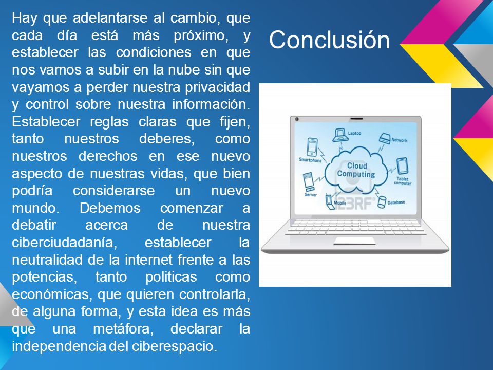 Hay que adelantarse al cambio, que cada día está más próximo, y establecer las condiciones en que nos vamos a subir en la nube sin que vayamos a perder nuestra privacidad y control sobre nuestra información. Establecer reglas claras que fijen, tanto nuestros deberes, como nuestros derechos en ese nuevo aspecto de nuestras vidas, que bien podría considerarse un nuevo mundo. Debemos comenzar a debatir acerca de nuestra ciberciudadanía, establecer la neutralidad de la internet frente a las potencias, tanto politicas como económicas, que quieren controlarla, de alguna forma, y esta idea es más que una metáfora, declarar la independencia del ciberespacio.