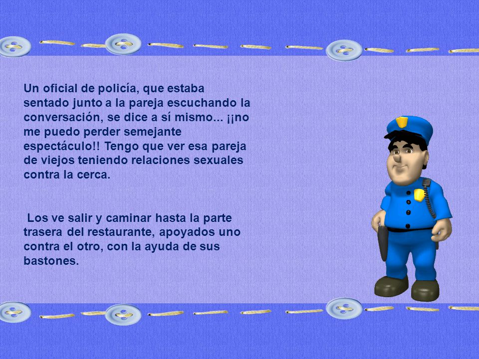 Un oficial de policía, que estaba sentado junto a la pareja escuchando la conversación, se dice a sí mismo... ¡¡no me puedo perder semejante espectáculo!! Tengo que ver esa pareja de viejos teniendo relaciones sexuales contra la cerca.