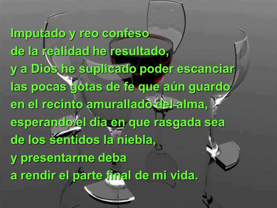 Imputado y reo confeso de la realidad he resultado, y a Dios he suplicado poder escanciar. las pocas gotas de fe que aún guardo.