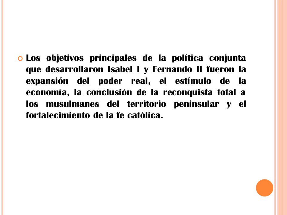 Los objetivos principales de la política conjunta que desarrollaron Isabel I y Fernando II fueron la expansión del poder real, el estímulo de la economía, la conclusión de la reconquista total a los musulmanes del territorio peninsular y el fortalecimiento de la fe católica.