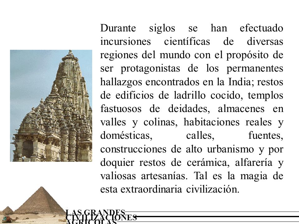 Durante siglos se han efectuado incursiones científicas de diversas regiones del mundo con el propósito de ser protagonistas de los permanentes hallazgos encontrados en la India; restos de edificios de ladrillo cocido, templos fastuosos de deidades, almacenes en valles y colinas, habitaciones reales y domésticas, calles, fuentes, construcciones de alto urbanismo y por doquier restos de cerámica, alfarería y valiosas artesanías.