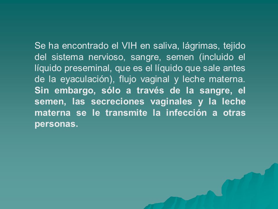 Se ha encontrado el VIH en saliva, lágrimas, tejido del sistema nervioso, sangre, semen (incluido el líquido preseminal, que es el líquido que sale antes de la eyaculación), flujo vaginal y leche materna.