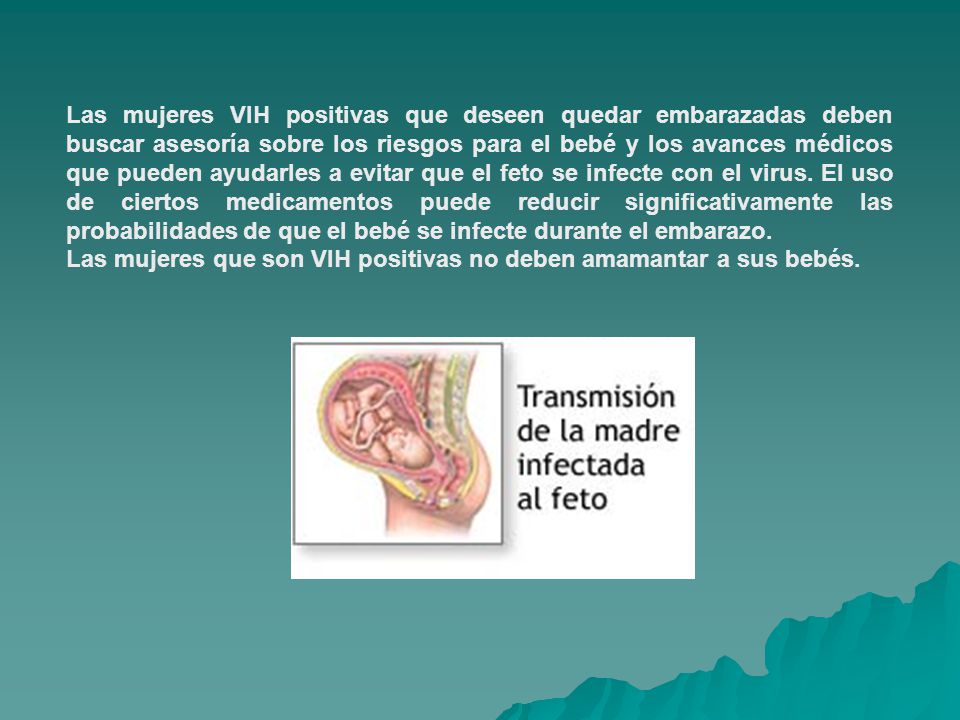 Las mujeres VIH positivas que deseen quedar embarazadas deben buscar asesoría sobre los riesgos para el bebé y los avances médicos que pueden ayudarles a evitar que el feto se infecte con el virus. El uso de ciertos medicamentos puede reducir significativamente las probabilidades de que el bebé se infecte durante el embarazo.