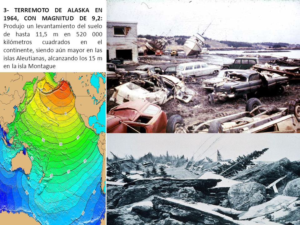 3- TERREMOTO DE ALASKA EN 1964, CON MAGNITUD DE 9,2: Produjo un levantamiento del suelo de hasta 11,5 m en kilómetros cuadrados en el continente, siendo aún mayor en las islas Aleutianas, alcanzando los 15 m en la isla Montague