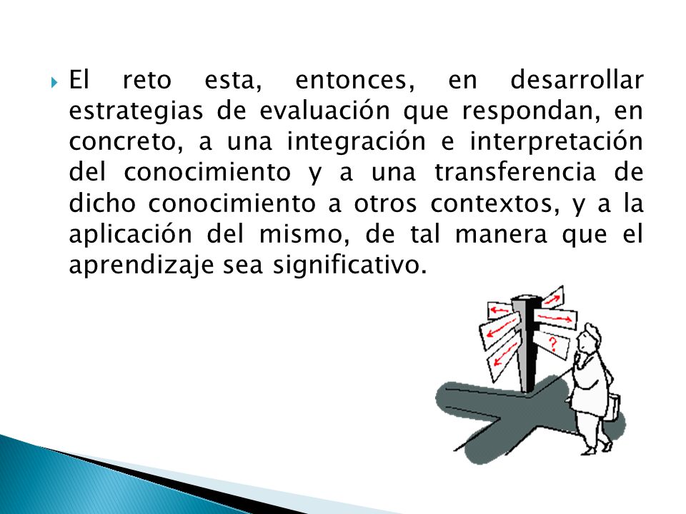 El reto esta, entonces, en desarrollar estrategias de evaluación que respondan, en concreto, a una integración e interpretación del conocimiento y a una transferencia de dicho conocimiento a otros contextos, y a la aplicación del mismo, de tal manera que el aprendizaje sea significativo.