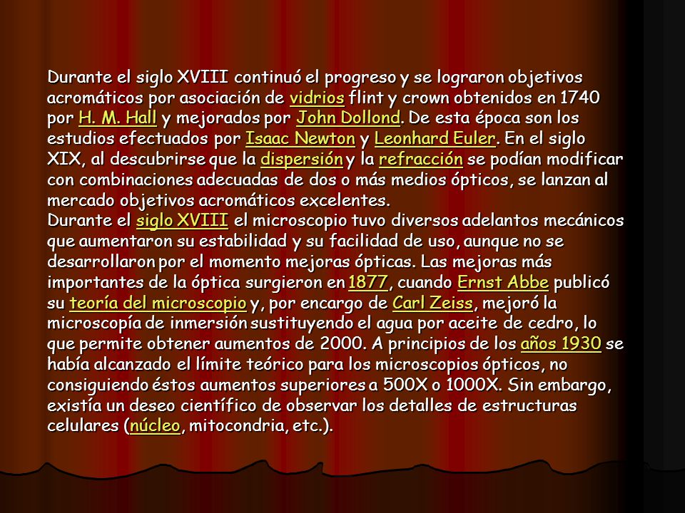 Durante el siglo XVIII continuó el progreso y se lograron objetivos acromáticos por asociación de vidrios flint y crown obtenidos en 1740 por H. M. Hall y mejorados por John Dollond. De esta época son los estudios efectuados por Isaac Newton y Leonhard Euler. En el siglo XIX, al descubrirse que la dispersión y la refracción se podían modificar con combinaciones adecuadas de dos o más medios ópticos, se lanzan al mercado objetivos acromáticos excelentes.