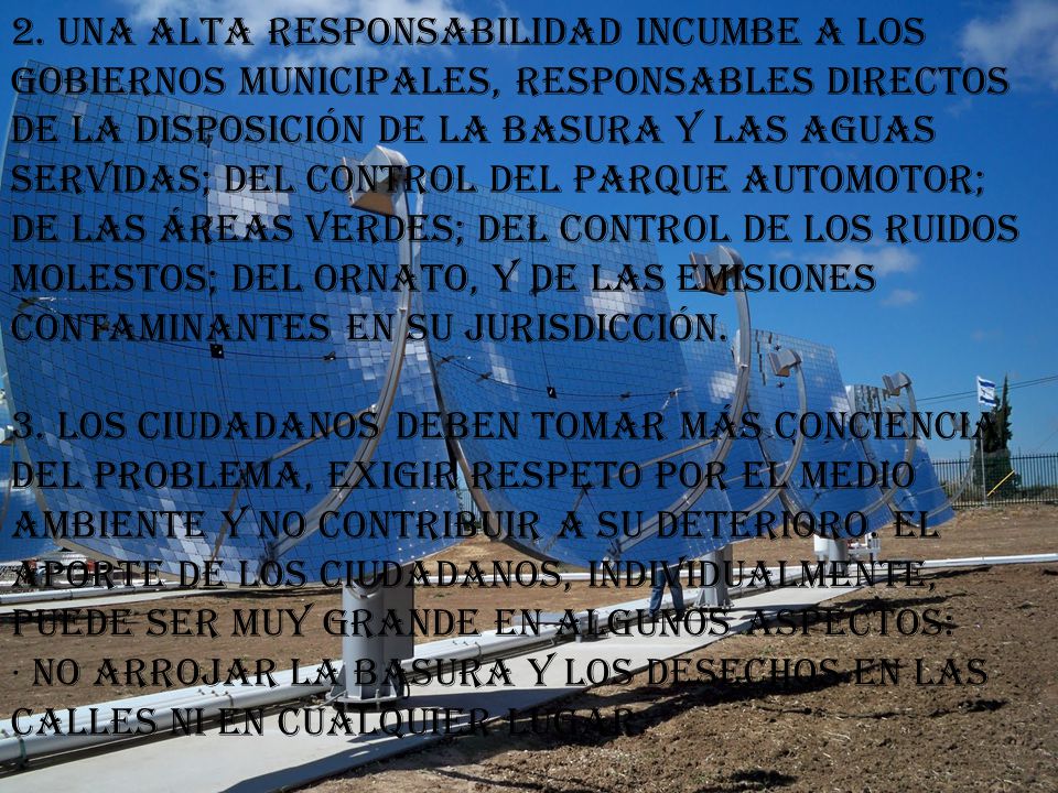 2. Una alta responsabilidad incumbe a los gobiernos municipales, responsables directos de la disposición de la basura y las aguas servidas; del control del parque automotor; de las áreas verdes; del control de los ruidos molestos; del ornato, y de las emisiones contaminantes en su jurisdicción. 3. Los ciudadanos deben tomar más conciencia del problema, exigir respeto por el medio ambiente y no contribuir a su deterioro. El aporte de los ciudadanos, individualmente, puede ser muy grande en algunos aspectos: