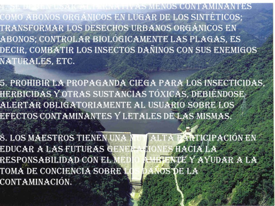 4. Se deben usar alternativas menos contaminantes como abonos orgánicos en lugar de los sintéticos; transformar los desechos urbanos orgánicos en abonos; controlar biológicamente las plagas, es decir, combatir los insectos dañinos con sus enemigos naturales, etc. 5. Prohibir la propaganda ciega para los insecticidas, herbicidas y otras sustancias tóxicas, debiéndose alertar obligatoriamente al usuario sobre los efectos contaminantes y letales de las mismas.