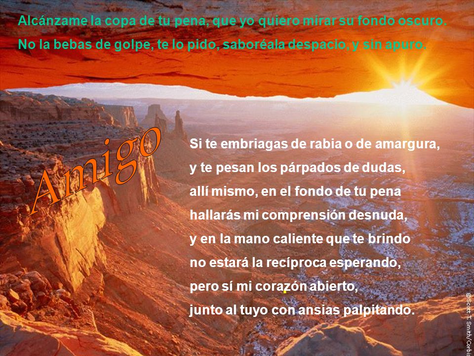 . Alcánzame la copa de tu pena, que yo quiero mirar su fondo oscuro. No la bebas de golpe, te lo pido, saboréala despacio, y sin apuro.