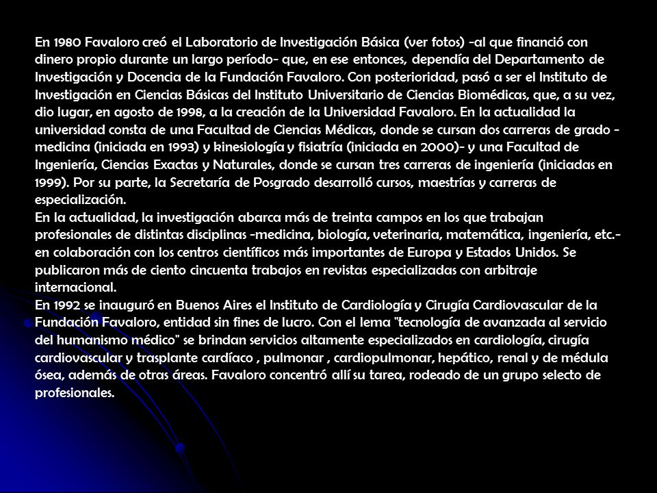 En 1980 Favaloro creó el Laboratorio de Investigación Básica (ver fotos) -al que financió con dinero propio durante un largo período- que, en ese entonces, dependía del Departamento de Investigación y Docencia de la Fundación Favaloro. Con posterioridad, pasó a ser el Instituto de Investigación en Ciencias Básicas del Instituto Universitario de Ciencias Biomédicas, que, a su vez, dio lugar, en agosto de 1998, a la creación de la Universidad Favaloro. En la actualidad la universidad consta de una Facultad de Ciencias Médicas, donde se cursan dos carreras de grado -medicina (iniciada en 1993) y kinesiología y fisiatría (iniciada en 2000)- y una Facultad de Ingeniería, Ciencias Exactas y Naturales, donde se cursan tres carreras de ingeniería (iniciadas en 1999). Por su parte, la Secretaría de Posgrado desarrolló cursos, maestrías y carreras de especialización.