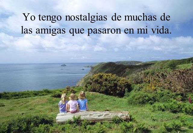 Yo tengo nostalgias de muchas de las amigas que pasaron en mi vida.