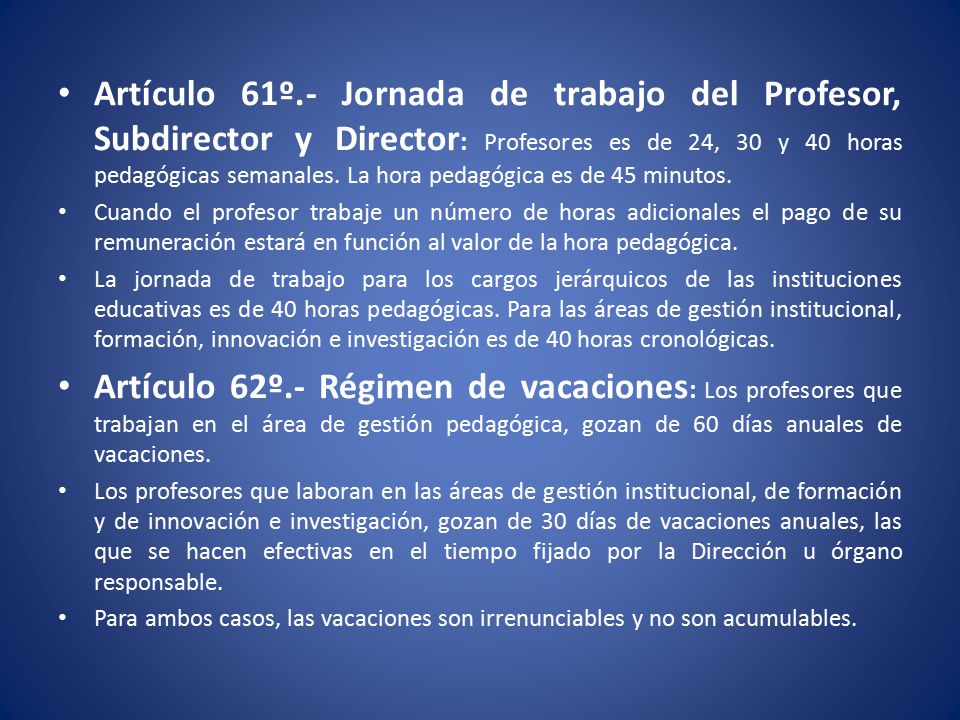 Artículo 61º.- Jornada de trabajo del Profesor, Subdirector y Director: Profesores es de 24, 30 y 40 horas pedagógicas semanales. La hora pedagógica es de 45 minutos.