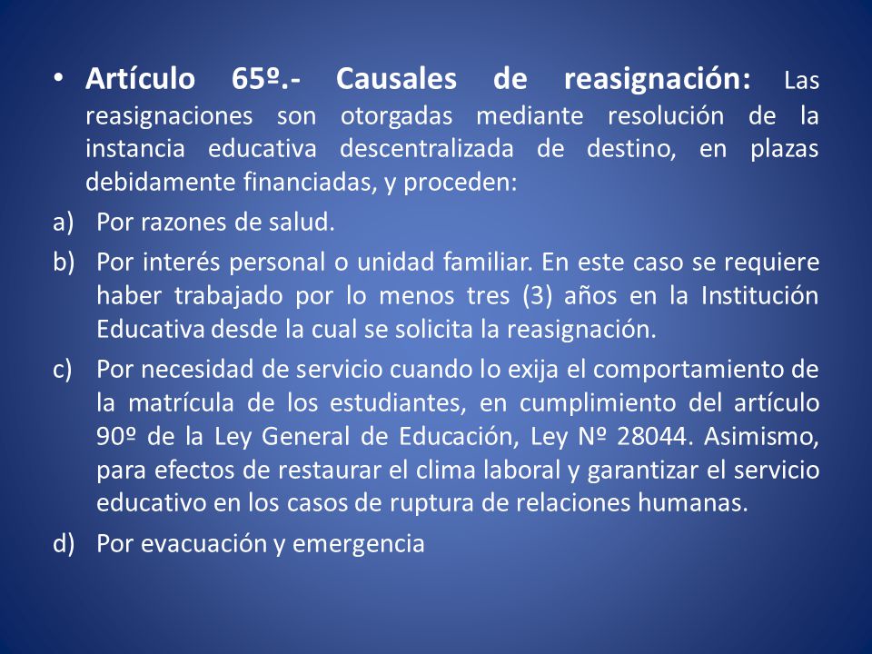 Artículo 65º.- Causales de reasignación: Las reasignaciones son otorgadas mediante resolución de la instancia educativa descentralizada de destino, en plazas debidamente financiadas, y proceden: