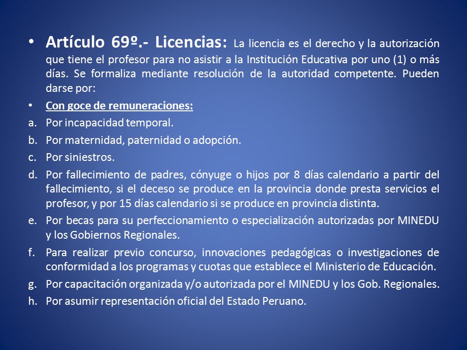 Artículo 69º.- Licencias: La licencia es el derecho y la autorización que tiene el profesor para no asistir a la Institución Educativa por uno (1) o más días. Se formaliza mediante resolución de la autoridad competente. Pueden darse por:
