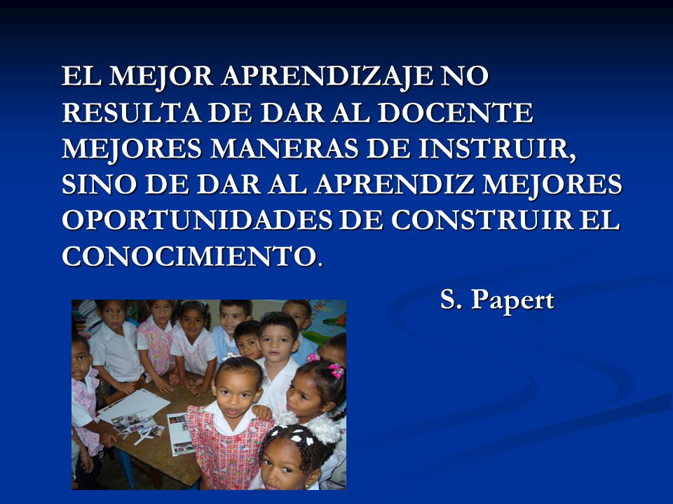 EL MEJOR APRENDIZAJE NO RESULTA DE DAR AL DOCENTE MEJORES MANERAS DE INSTRUIR, SINO DE DAR AL APRENDIZ MEJORES OPORTUNIDADES DE CONSTRUIR EL CONOCIMIENTO.
