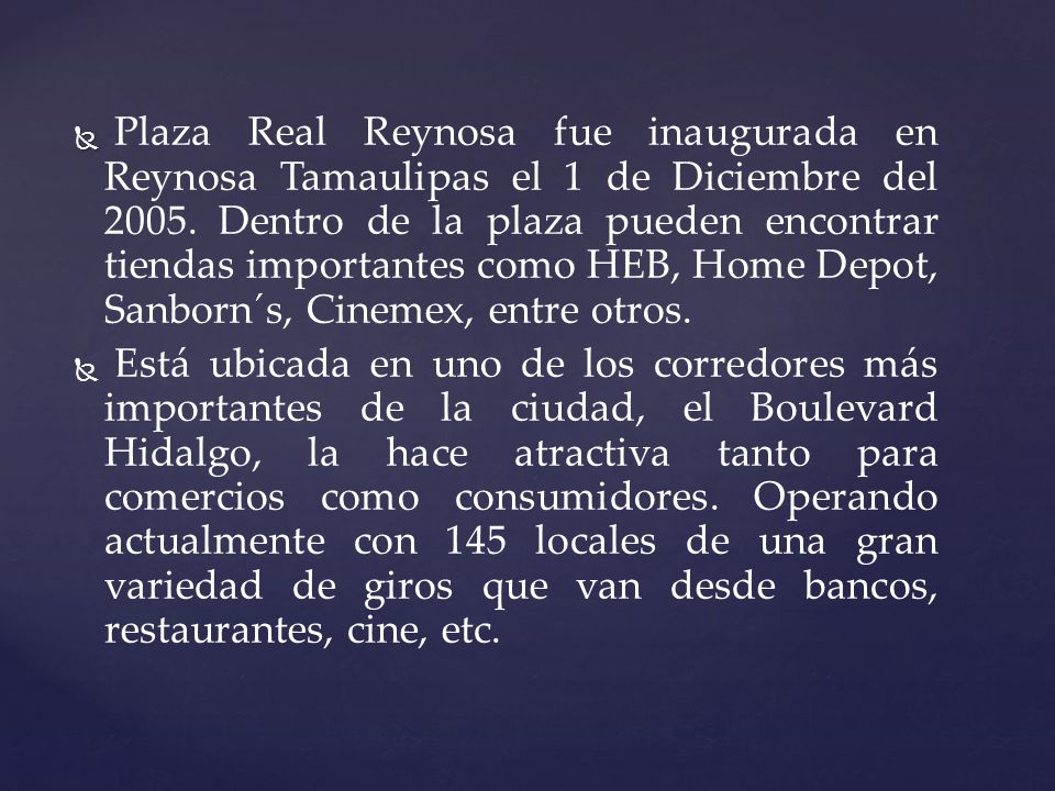 Plaza Real Reynosa fue inaugurada en Reynosa Tamaulipas el 1 de Diciembre del Dentro de la plaza pueden encontrar tiendas importantes como HEB, Home Depot, Sanborn´s, Cinemex, entre otros.