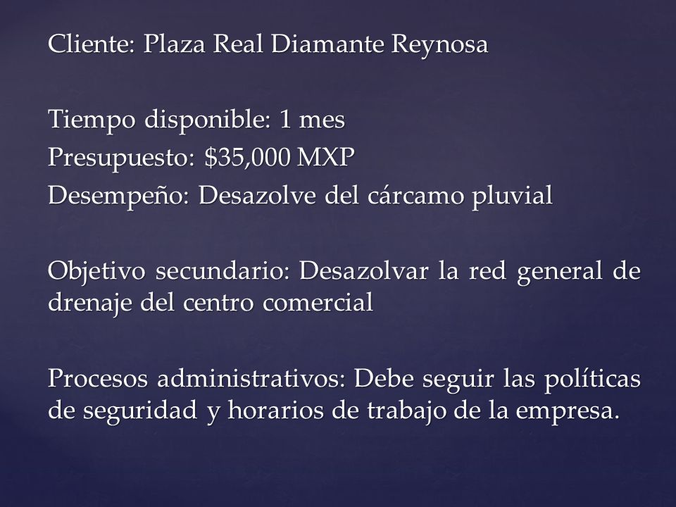 Cliente: Plaza Real Diamante Reynosa Tiempo disponible: 1 mes Presupuesto: $35,000 MXP Desempeño: Desazolve del cárcamo pluvial Objetivo secundario: Desazolvar la red general de drenaje del centro comercial Procesos administrativos: Debe seguir las políticas de seguridad y horarios de trabajo de la empresa.
