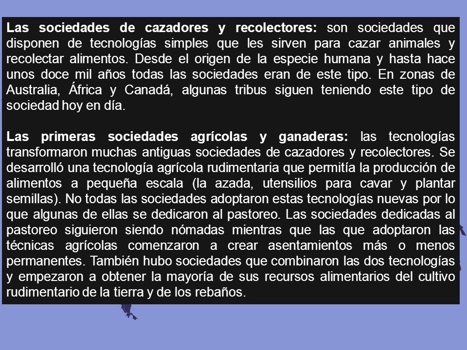 Las sociedades de cazadores y recolectores: son sociedades que disponen de tecnologías simples que les sirven para cazar animales y recolectar alimentos. Desde el origen de la especie humana y hasta hace unos doce mil años todas las sociedades eran de este tipo. En zonas de Australia, África y Canadá, algunas tribus siguen teniendo este tipo de sociedad hoy en día.