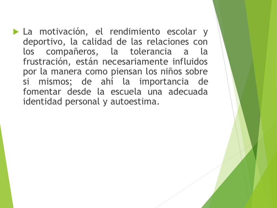 La motivación, el rendimiento escolar y deportivo, la calidad de las relaciones con los compañeros, la tolerancia a la frustración, están necesariamente influidos por la manera como piensan los niños sobre si mismos; de ahí la importancia de fomentar desde la escuela una adecuada identidad personal y autoestima.