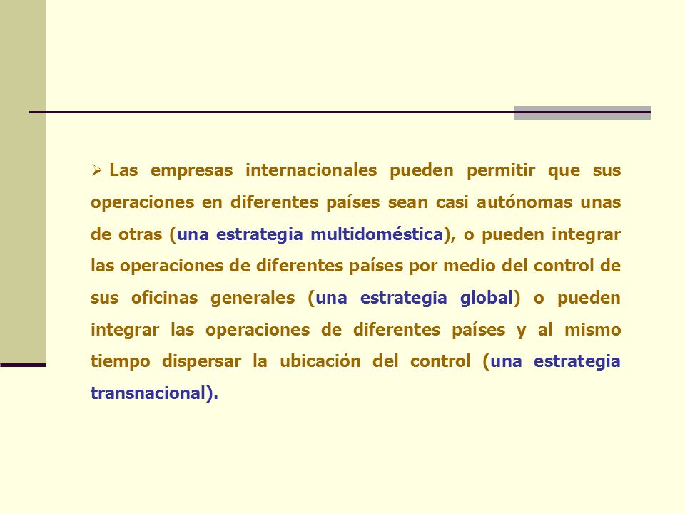 Las empresas internacionales pueden permitir que sus operaciones en diferentes países sean casi autónomas unas de otras (una estrategia multidoméstica), o pueden integrar las operaciones de diferentes países por medio del control de sus oficinas generales (una estrategia global) o pueden integrar las operaciones de diferentes países y al mismo tiempo dispersar la ubicación del control (una estrategia transnacional).